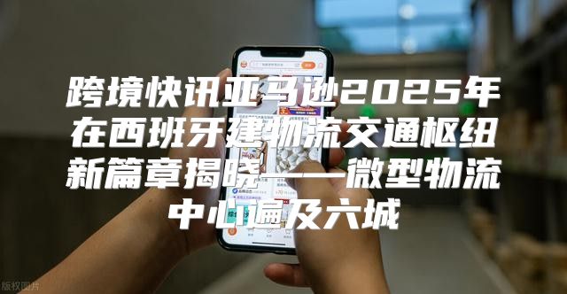 跨境快讯亚马逊2025年在西班牙建物流交通枢纽新篇章揭晓——微型物流中心遍及六城