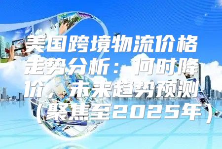 美国跨境物流价格走势分析：何时降价，未来趋势预测聚焦至2025年