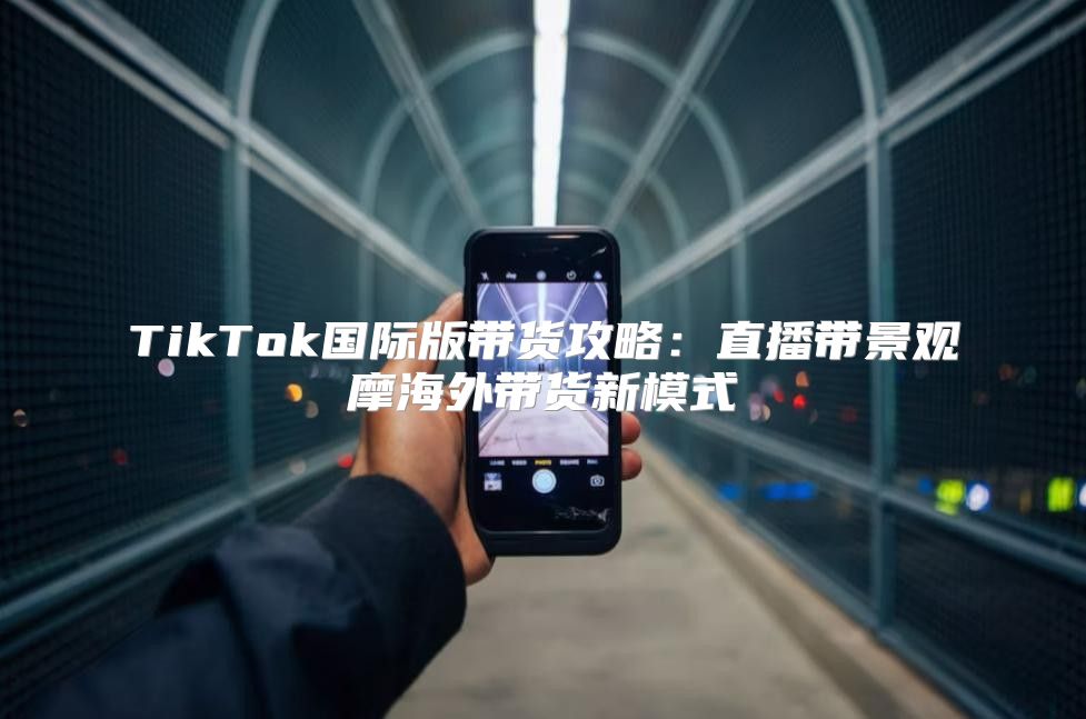 TikTok国际版带货攻略：直播带景观摩海外带货新模式