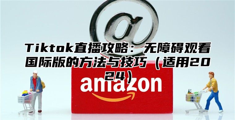 Tiktok直播攻略：无障碍观看国际版的方法与技巧适用2025