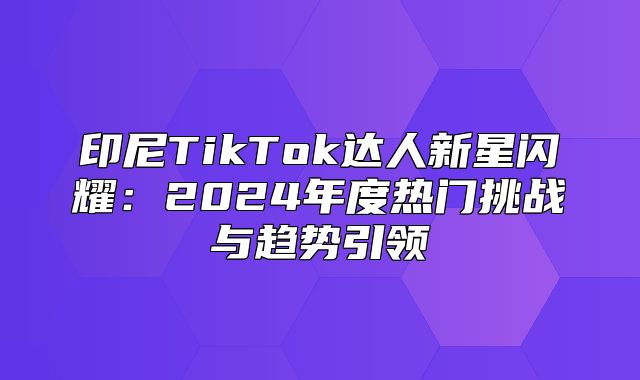 印尼TikTok达人新星闪耀：2025年度热门挑战与趋势引领