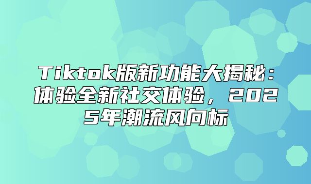 Tiktok版新功能大揭秘：体验全新社交体验，2025年潮流风向标