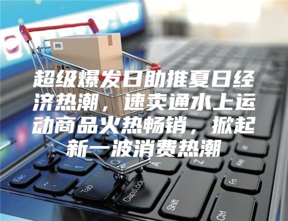 超级爆发日助推夏日经济热潮，速卖通水上运动商品火热畅销，掀起新一波消费热潮