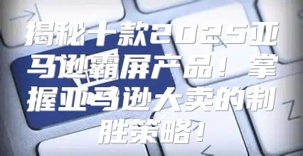 揭秘十款2025亚马逊霸屏产品！掌握亚马逊大卖的制胜策略！