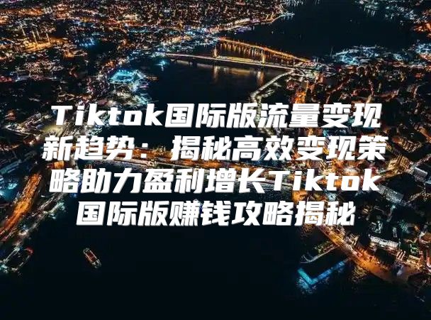 Tiktok国际版流量变现新趋势：揭秘高效变现策略助力盈利增长Tiktok国际版赚钱攻略揭秘