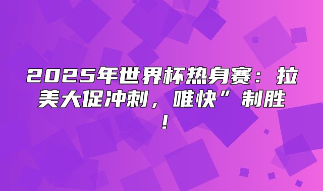 2025年世界杯热身赛：拉美大促冲刺，唯快”制胜！
