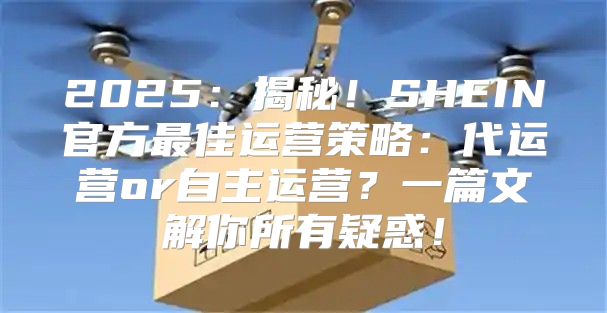 2025揭秘！SHEIN官方最佳运营策略：代运营or自主运营？一篇文解你所有疑惑！