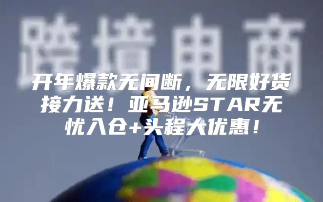 开年爆款无间断，无限好货接力送！亚马逊STAR无忧入仓+头程大优惠！