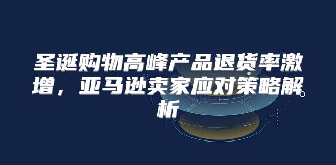 圣诞购物高峰产品退货率激增，亚马逊卖家应对策略解析