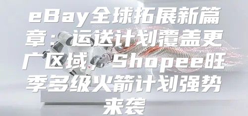 eBay全球拓展新篇章：运送计划覆盖更广区域，Shopee旺季多级火箭计划强势来袭