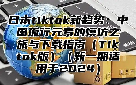 日本tiktok新趋势：中国流行元素的模仿之旅与下载指南Tiktok版新一期适用于2025