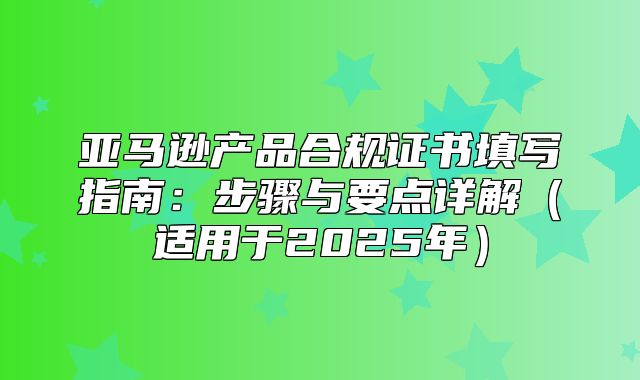 亚马逊产品合规证书填写指南：步骤与要点详解适用于2025年
