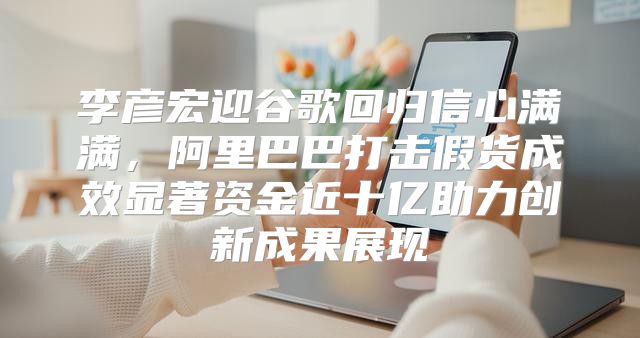 李彦宏迎谷歌回归信心满满，阿里巴巴打击假货成效显著资金近十亿助力创新成果展现