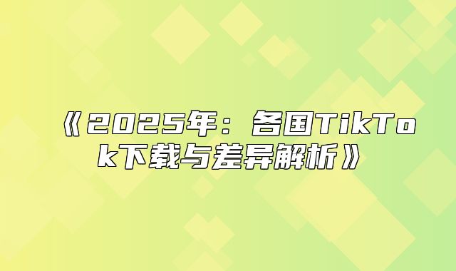 2025年：各国TikTok下载与差异解析
