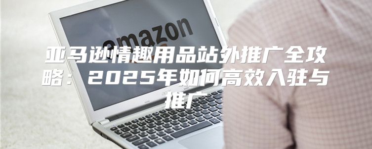 亚马逊情趣用品站外推广全攻略：2025年如何高效入驻与推广
