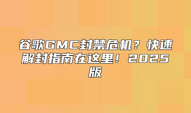 谷歌GMC封禁危机？快速解封指南在这里！2025版