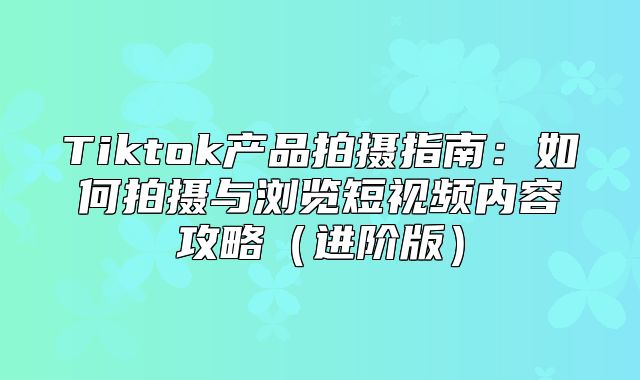 Tiktok产品拍摄指南：如何拍摄与浏览短视频内容攻略进阶版
