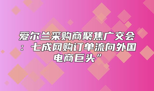 爱尔兰采购商聚焦广交会：七成网购订单流向外国电商巨头”