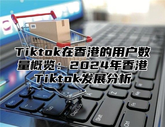 Tiktok在香港的用户数量概览：2025年香港Tiktok发展分析