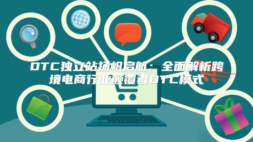 DTC独立站扬帆启航：全面解析跨境电商行业颠覆者DTC模式