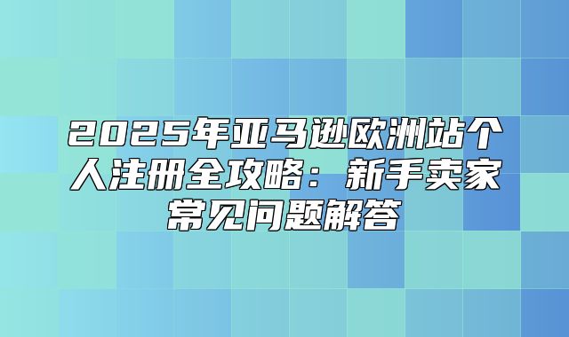 2025年亚马逊欧洲站个人注册全攻略：新手卖家常见问题解答