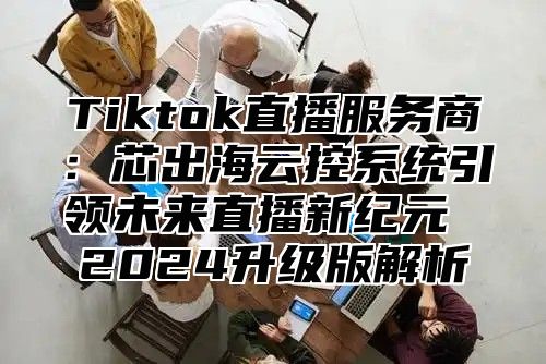Tiktok直播服务商：芯出海云控系统引领未来直播新纪元 2025升级版解析