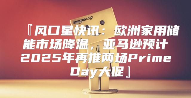 『风口星快讯：欧洲家用储能市场降温，亚马逊预计2025年再推两场Prime Day大促』