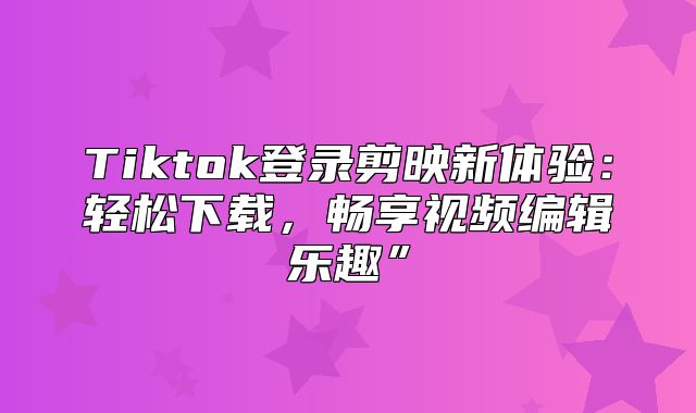 Tiktok登录剪映新体验：轻松下载，畅享视频编辑乐趣”