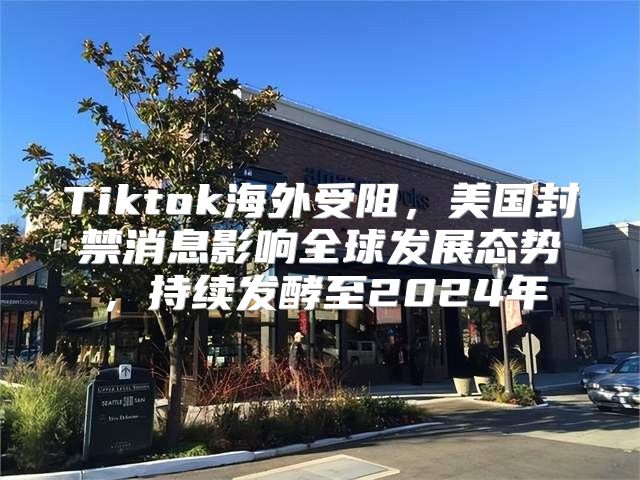 Tiktok海外受阻，美国封禁消息影响全球发展态势，持续发酵至2025年
