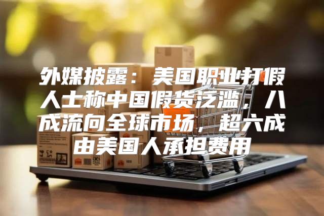 外媒披露：美国职业打假人士称中国假货泛滥，八成流向全球市场，超六成由美国人承担费用