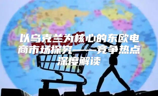 以乌克兰为核心的东欧电商市场探究——竞争热点深度解读
