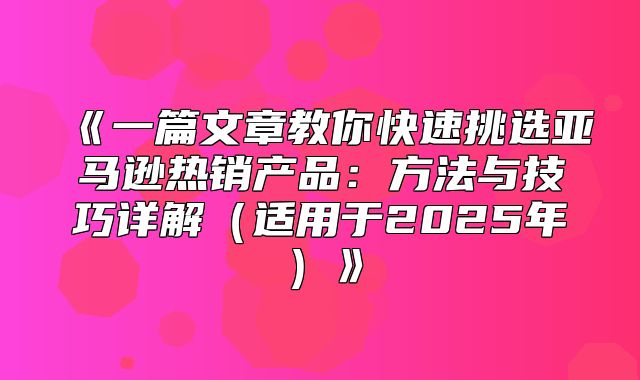 一篇文章教你快速挑选亚马逊热销产品：方法与技巧详解适用于2025年