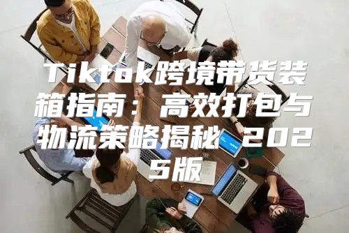 Tiktok跨境带货装箱指南：高效打包与物流策略揭秘 2025版