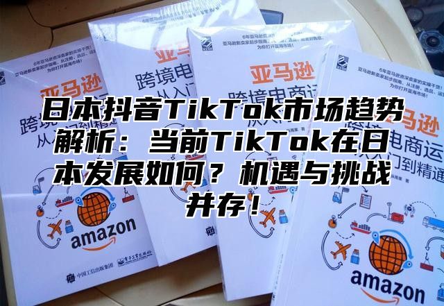 日本抖音TikTok市场趋势解析：当前TikTok在日本发展如何？机遇与挑战并存！
