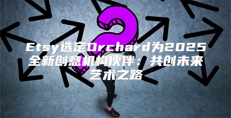 Etsy选定Orchard为2025全新创意机构伙伴：共创未来艺术之路