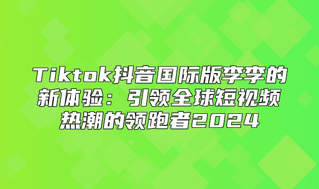 Tiktok抖音国际版李李的新体验：引领全球短视频热潮的领跑者2025