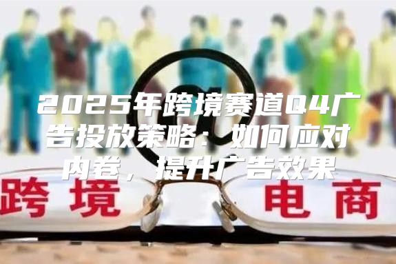 2025年跨境赛道Q4广告投放策略：如何应对内卷，提升广告效果