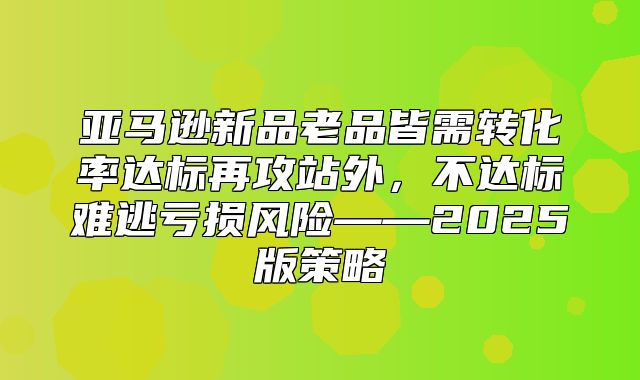 亚马逊新品老品皆需转化率达标再攻站外，不达标难逃亏损风险——2025版策略
