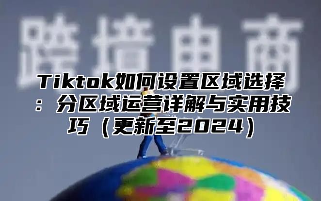 Tiktok如何设置区域选择：分区域运营详解与实用技巧更新至2025