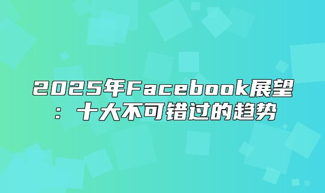 2025年Facebook展望：十大不可错过的趋势