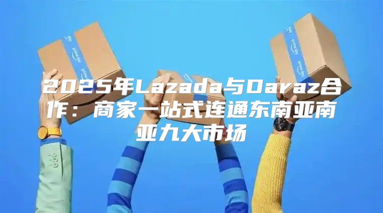 2025年Lazada与Daraz合作：商家一站式连通东南亚南亚九大市场