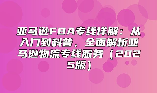亚马逊FBA专线详解：从入门到科普，全面解析亚马逊物流专线服务2025版