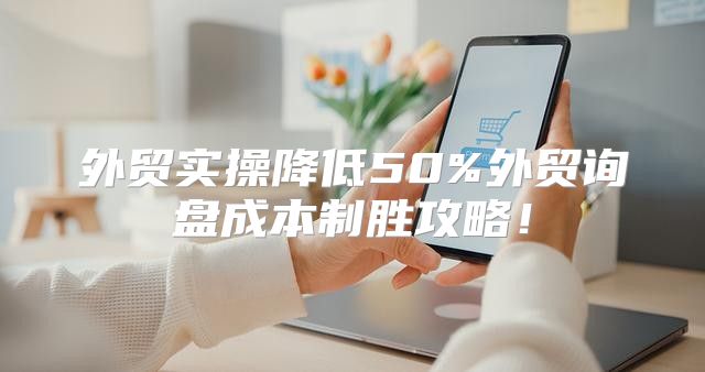 外贸实操降低50%外贸询盘成本制胜攻略！