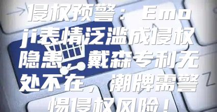 侵权预警：Emoji表情泛滥成侵权隐患，戴森专利无处不在，潮牌需警惕侵权风险！