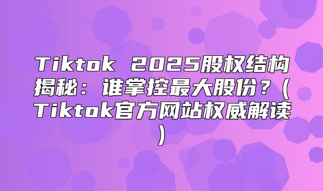 Tiktok 2025股权结构揭秘：谁掌控最大股份？(Tiktok官方网站权威解读)