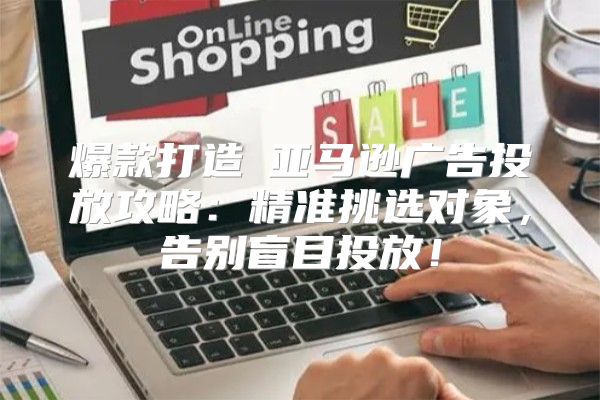爆款打造Ⅳ亚马逊广告投放攻略：精准挑选对象，告别盲目投放！