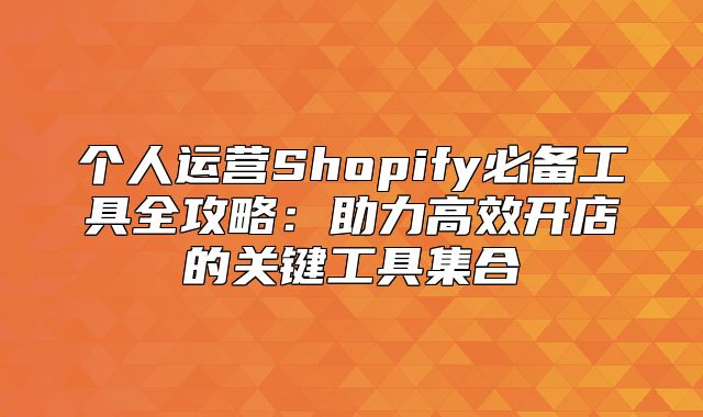 个人运营Shopify必备工具全攻略：助力高效开店的关键工具集合