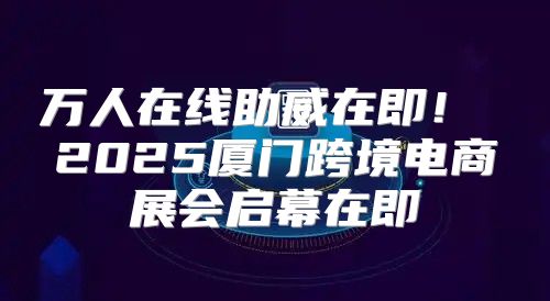 万人在线助威在即！ 2025厦门跨境电商展会启幕在即