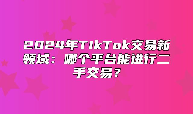 2025年TikTok交易新领域：哪个平台能进行二手交易？
