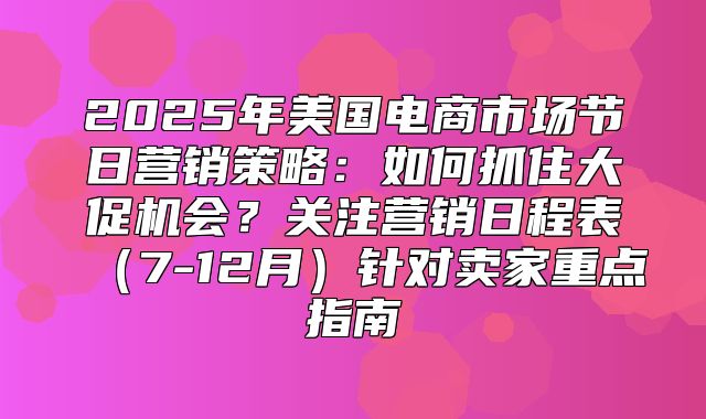 2025年美国电商市场节日营销策略：如何抓住大促机会？关注营销日程表7-12月针对卖家重点指南